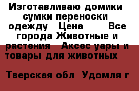 Изготавливаю домики, сумки-переноски, одежду › Цена ­ 1 - Все города Животные и растения » Аксесcуары и товары для животных   . Тверская обл.,Удомля г.